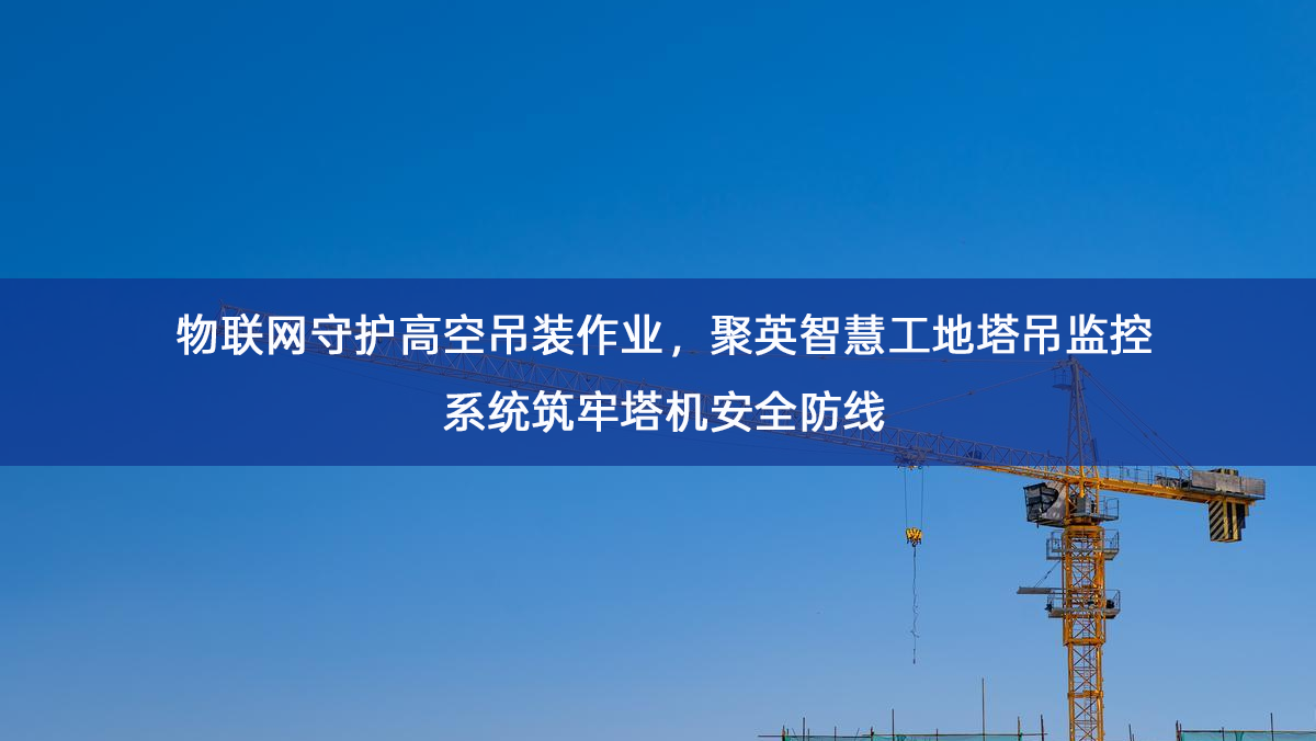 物联网守护高空吊装作业，聚英智慧工地塔吊监控系统筑牢塔机安全防线