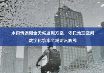 「环境监测」水雨情遥测全天候监测方案，依托地理空间数字化筑牢全域防汛防线