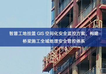 「智慧工地」智慧工地挂篮 GIS 空间化安全监控方案，构建桥梁施工全域地理安全管控体系
