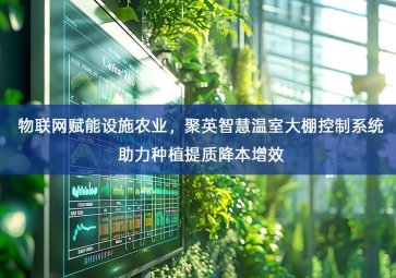 「智慧农业」物联网赋能设施农业，聚英智慧温室大棚控制系统助力种植提质降本增效